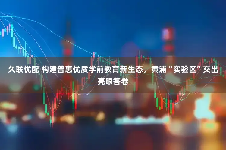 久联优配 构建普惠优质学前教育新生态,黄浦“实验区”交出亮眼答卷