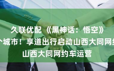 久联优配 《黑神话:悟空》带火这个城市!享道出行启动山西大同网约车运营