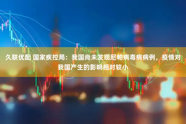 久联优配 国家疾控局：我国尚未发现尼帕病毒病病例，疫情对我国产生的影响相对较小