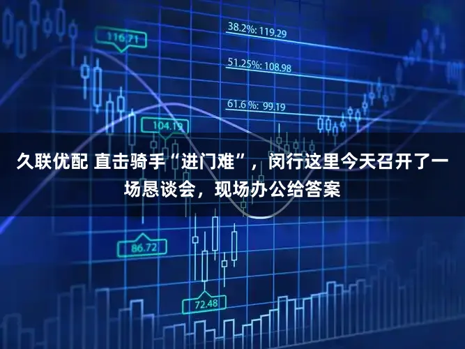 久联优配 直击骑手“进门难”，闵行这里今天召开了一场恳谈会，现场办公给答案