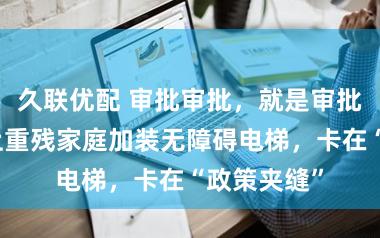 久联优配 审批审批，就是审批不了！沪上重残家庭加装无障碍电梯，卡在“政策夹缝”