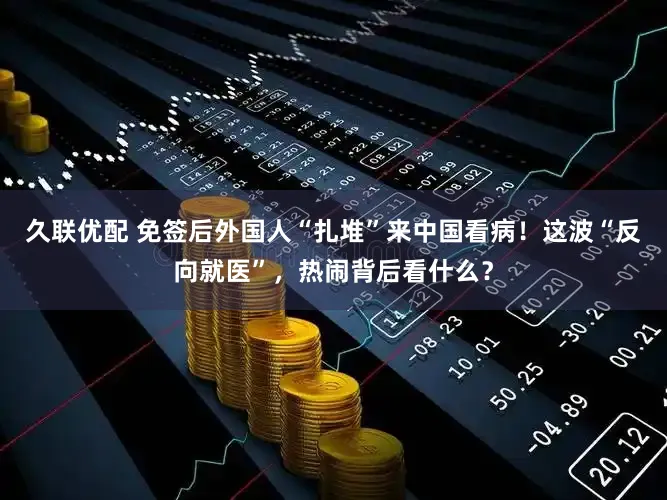 久联优配 免签后外国人“扎堆”来中国看病！这波“反向就医”，热闹背后看什么？