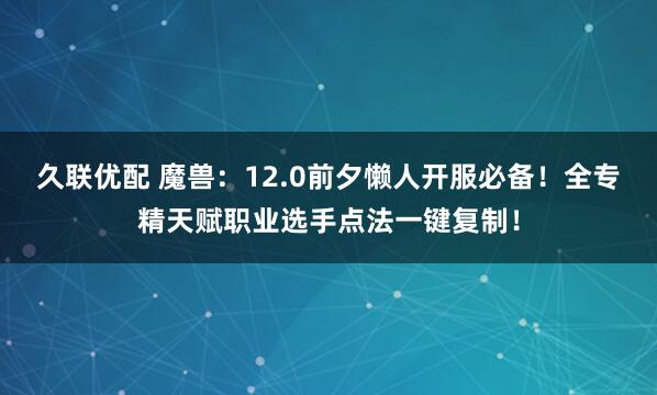 久联优配 魔兽：12.0前夕懒人开服必备！全专精天赋职业选手点法一键复制！
