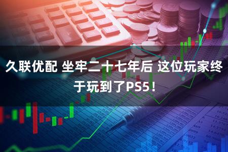 久联优配 坐牢二十七年后 这位玩家终于玩到了PS5！