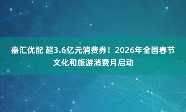 嘉汇优配 超3.6亿元消费券！2026年全国春节文化和旅游消费月启动