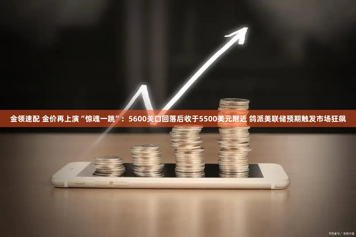 金领速配 金价再上演“惊魂一跳”：5600关口回落后收于5500美元附近 鸽派美联储预期触发市场狂飙