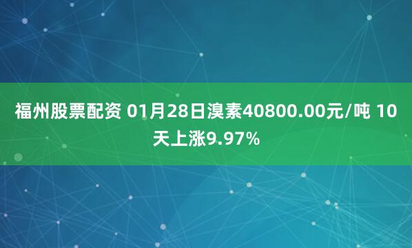 福州股票配资 01月28日溴素40800.00元/吨 10天上涨9.97%
