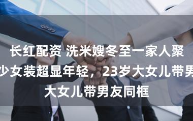 长红配资 洗米嫂冬至一家人聚餐，穿少女装超显年轻，23岁大女儿带男友同框