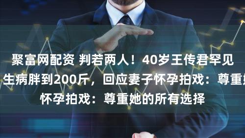 聚富网配资 判若两人！40岁王传君罕见露面大变样，生病胖到200斤，回应妻子怀孕拍戏：尊重她的所有选择