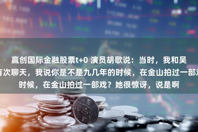 赢创国际金融股票t+0 演员胡歌说：当时，我和吴越在拍县委大院时，有次聊天，我说你是不是九几年的时候，在金山拍过一部戏？她很惊讶，说是啊