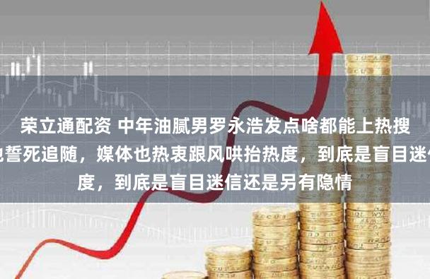 荣立通配资 中年油腻男罗永浩发点啥都能上热搜，证明网友对他誓死追随，媒体也热衷跟风哄抬热度，到底是盲目迷信还是另有隐情