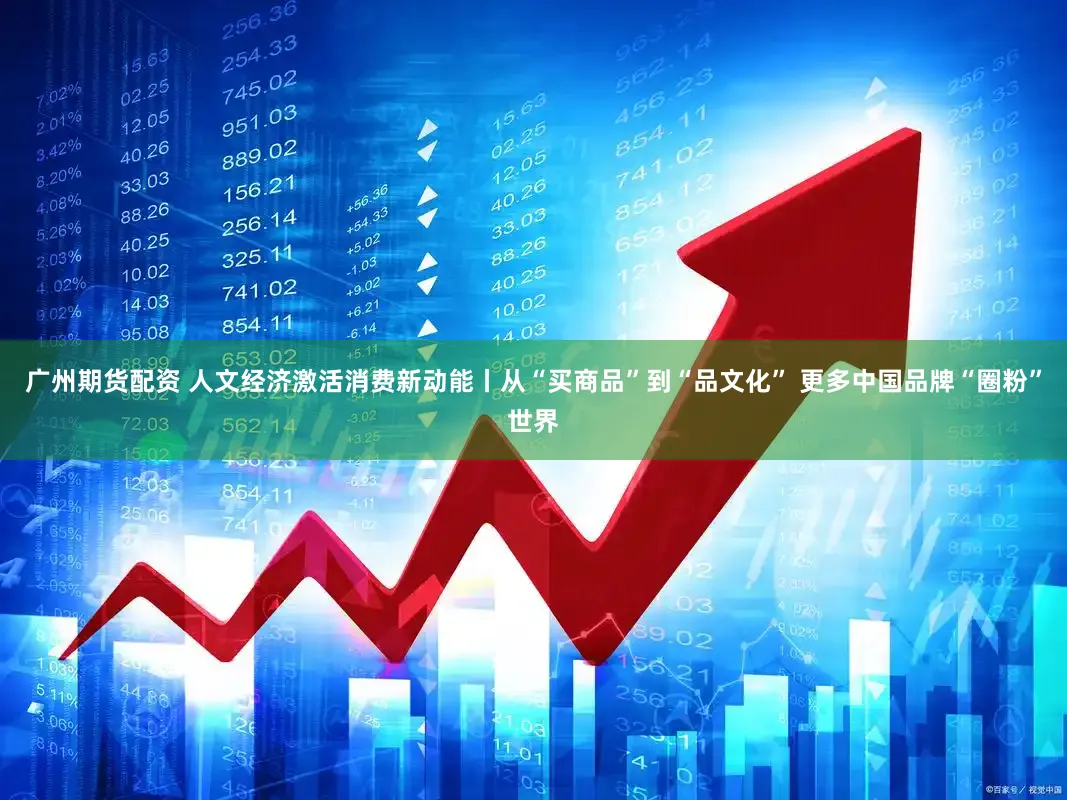 广州期货配资 人文经济激活消费新动能丨从“买商品”到“品文化” 更多中国品牌“圈粉”世界