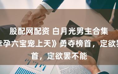 股配网配资 白月光男主合集，《幸孕六宝宠上天》勇夺榜首，定欲罢不能