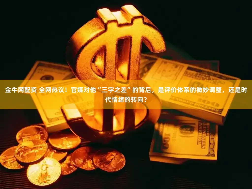 金牛网配资 全网热议！官媒对他“三字之差”的背后，是评价体系的微妙调整，还是时代情绪的转向？