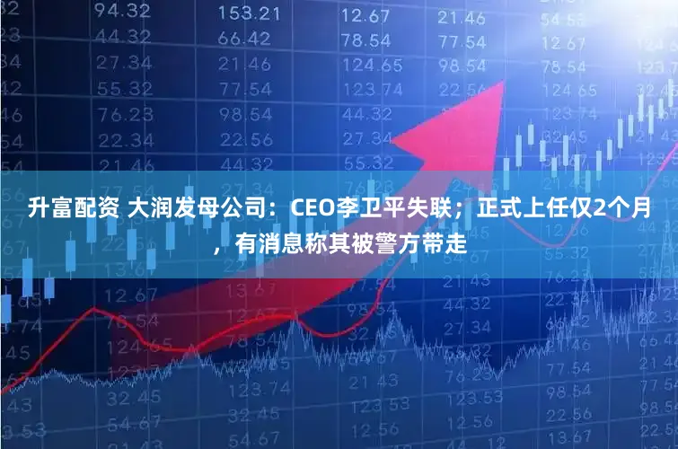 升富配资 大润发母公司：CEO李卫平失联；正式上任仅2个月，有消息称其被警方带走