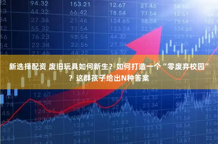 新选择配资 废旧玩具如何新生？如何打造一个“零废弃校园”？这群孩子给出N种答案