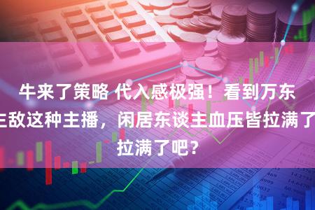 牛来了策略 代入感极强！看到万东谈主敌这种主播，闲居东谈主血压皆拉满了吧？