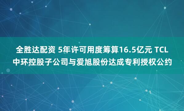 全胜达配资 5年许可用度筹算16.5亿元 TCL中环控股子公司与爱旭股份达成专利授权公约