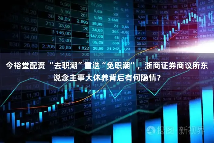 今裕堂配资 “去职潮”重迭“免职潮”，浙商证券商议所东说念主事大休养背后有何隐情？