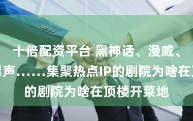 十倍配资平台 黑神话、漫威、西区顶流男声……集聚热点IP的剧院为啥在顶楼开菜地