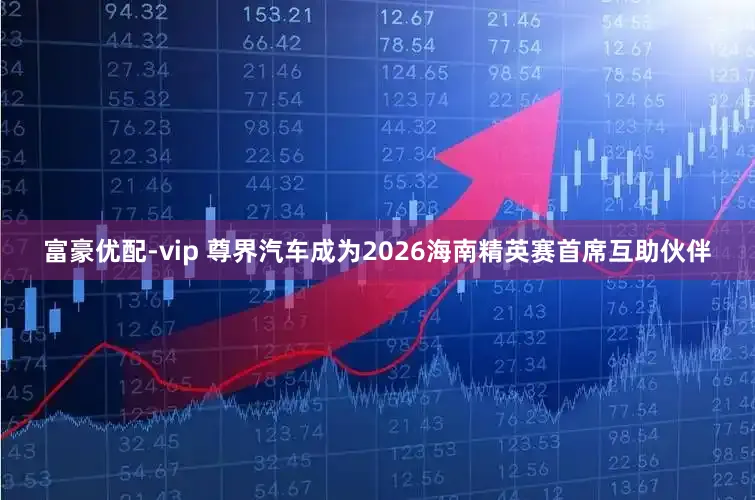 富豪优配-vip 尊界汽车成为2026海南精英赛首席互助伙伴