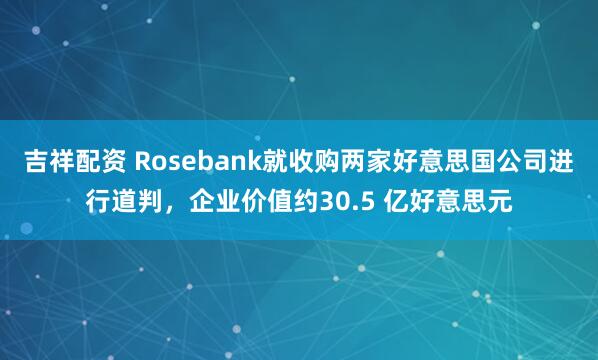 吉祥配资 Rosebank就收购两家好意思国公司进行道判，企业价值约30.5 亿好意思元