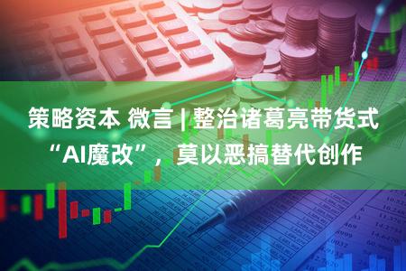 策略资本 微言 | 整治诸葛亮带货式“AI魔改”，莫以恶搞替代创作