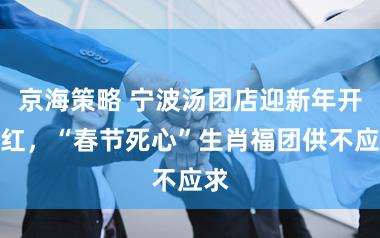 京海策略 宁波汤团店迎新年开门红，“春节死心”生肖福团供不应求