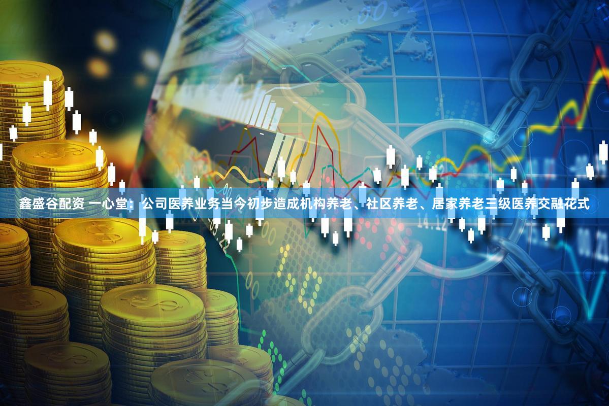鑫盛谷配资 一心堂：公司医养业务当今初步造成机构养老、社区养老、居家养老三级医养交融花式