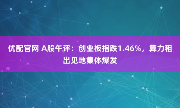 优配官网 A股午评：创业板指跌1.46%，算力租出见地集体爆发