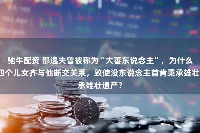 驰牛配资 邵逸夫曾被称为“大善东说念主”，为什么他的四个儿女齐与他断交关系，致使没东说念主首肯秉承雄壮遗产？