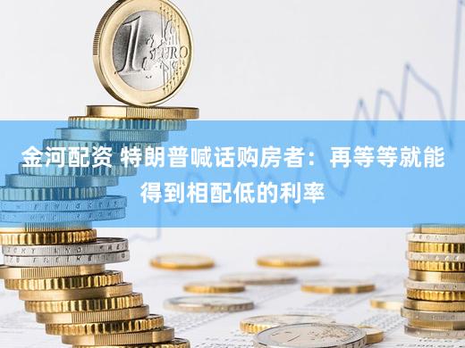 金河配资 特朗普喊话购房者：再等等就能得到相配低的利率