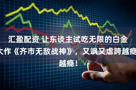汇盈配资 让东谈主试吃无限的白金大作《齐市无敌战神》，又飒又虐跨越瘾！