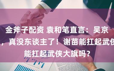金斧子配资 袁和笔直言：吴京张晋之后，真没东谈主了！谢苗能扛起武侠大旗吗？