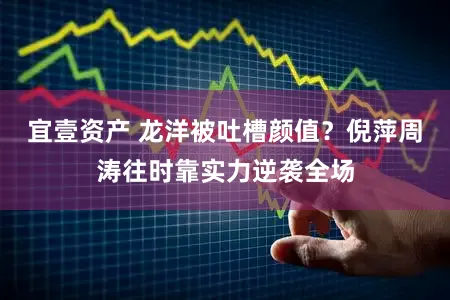 宜壹资产 龙洋被吐槽颜值？倪萍周涛往时靠实力逆袭全场