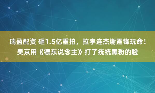 瑞盈配资 砸1.5亿重拍，拉李连杰谢霆锋玩命！吴京用《镖东说念主》打了统统黑粉的脸