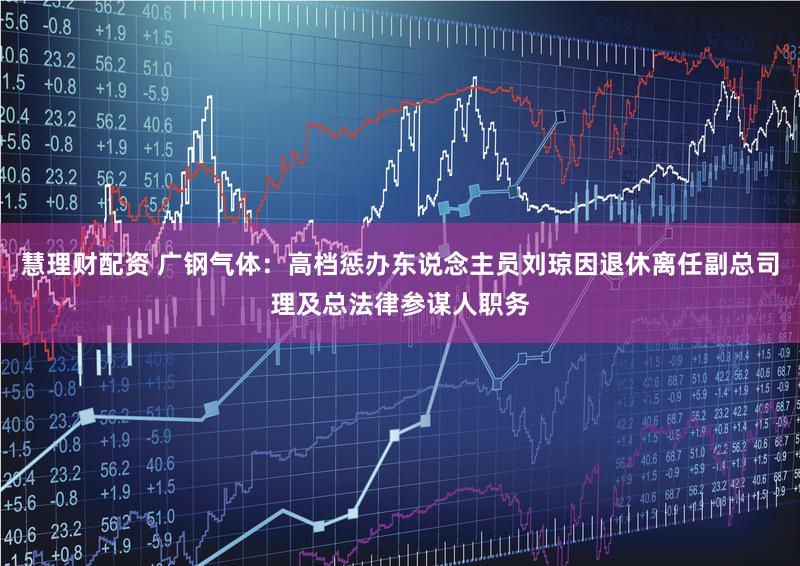 慧理财配资 广钢气体：高档惩办东说念主员刘琼因退休离任副总司理及总法律参谋人职务