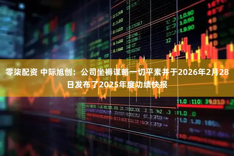 零柒配资 中际旭创：公司坐褥谋略一切平素并于2026年2月28日发布了2025年度功绩快报