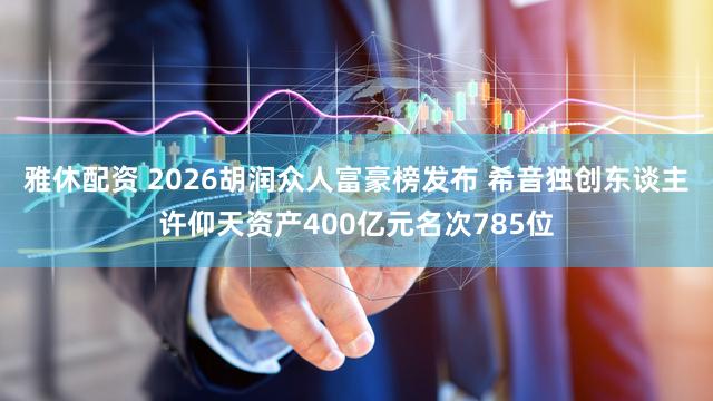 雅休配资 2026胡润众人富豪榜发布 希音独创东谈主许仰天资产400亿元名次785位