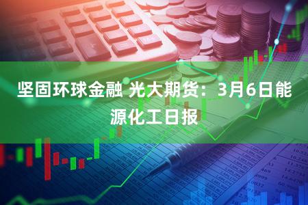 坚固环球金融 光大期货：3月6日能源化工日报