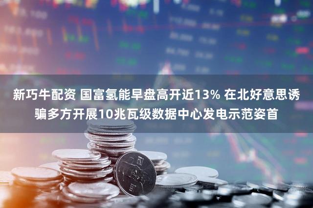 新巧牛配资 国富氢能早盘高开近13% 在北好意思诱骗多方开展10兆瓦级数据中心发电示范姿首