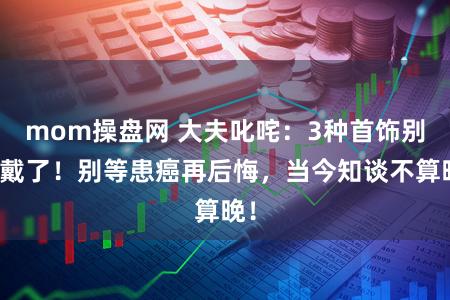 mom操盘网 大夫叱咤：3种首饰别再戴了！别等患癌再后悔，当今知谈不算晚！