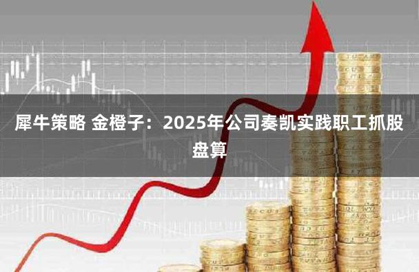 犀牛策略 金橙子:2025年公司奏凯实践职工抓股盘算