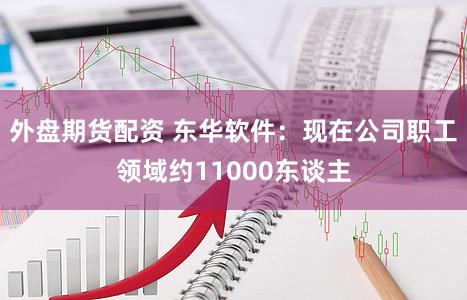 外盘期货配资 东华软件：现在公司职工领域约11000东谈主