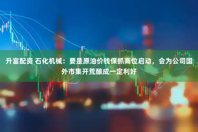 升富配资 石化机械：要是原油价钱保抓高位启动，会为公司国外市集开荒酿成一定利好