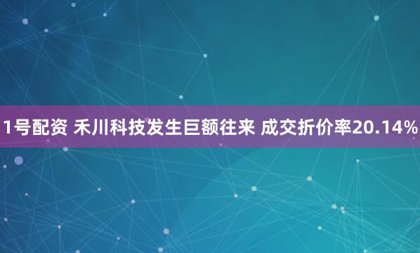 1号配资 禾川科技发生巨额往来 成交折价率20.14%