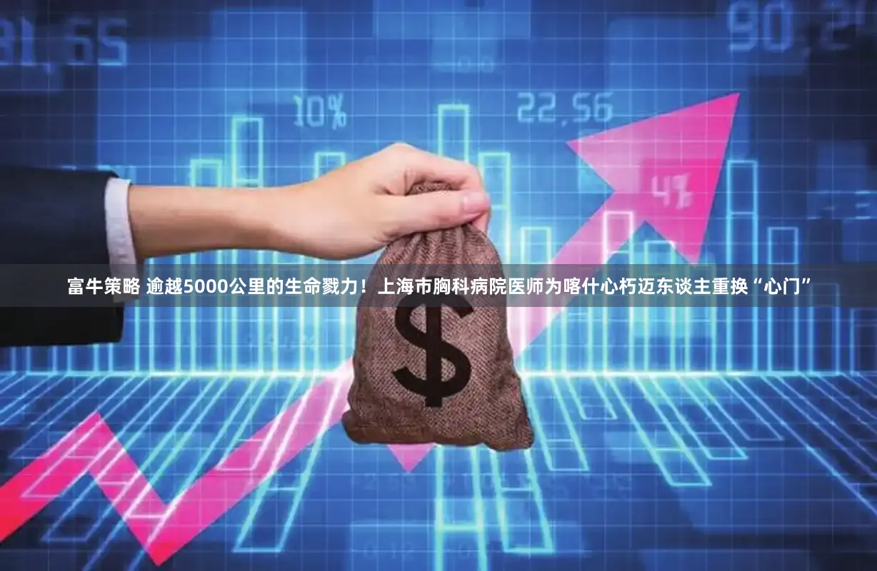 富牛策略 逾越5000公里的生命戮力!上海市胸科病院医师为喀什心朽迈东谈主重换“心门”