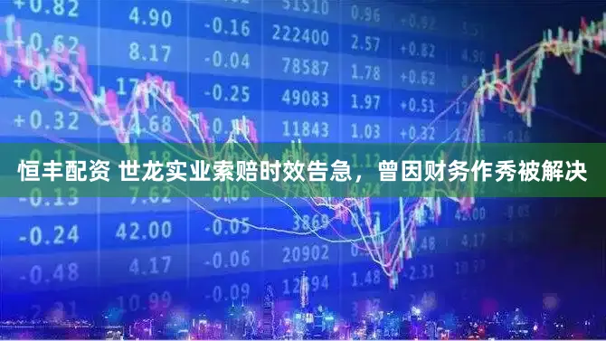 恒丰配资 世龙实业索赔时效告急，曾因财务作秀被解决