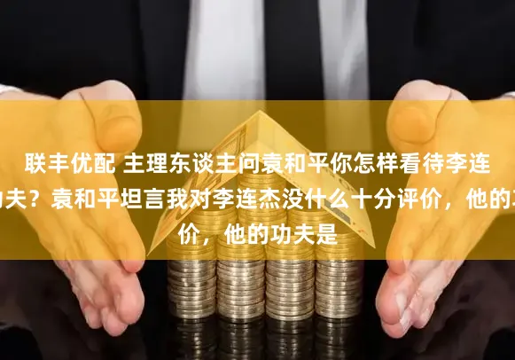 联丰优配 主理东谈主问袁和平你怎样看待李连杰的功夫？袁和平坦言我对李连杰没什么十分评价，他的功夫是