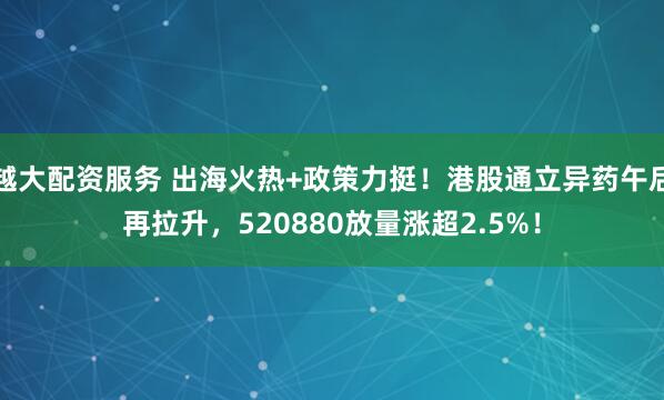 越大配资服务 出海火热+政策力挺！港股通立异药午后再拉升，520880放量涨超2.5%！